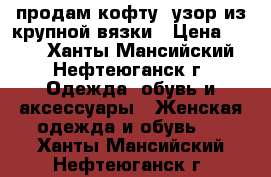 продам кофту (узор из крупной вязки › Цена ­ 300 - Ханты-Мансийский, Нефтеюганск г. Одежда, обувь и аксессуары » Женская одежда и обувь   . Ханты-Мансийский,Нефтеюганск г.